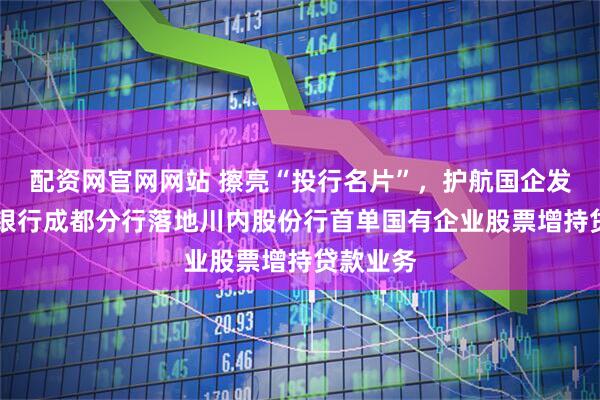 配资网官网网站 擦亮“投行名片”，护航国企发展|兴业银行成都分行落地川内股份行首单国有企业股票增持贷款业务