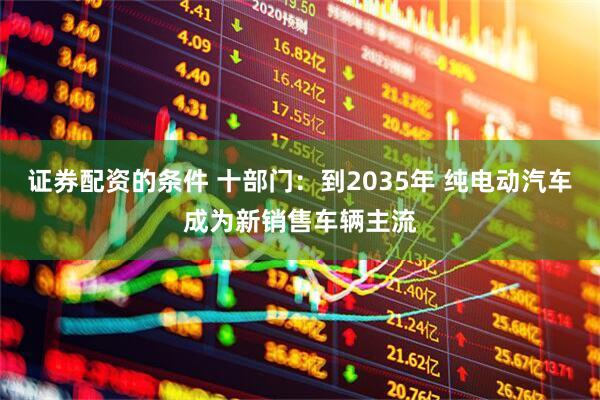 证券配资的条件 十部门：到2035年 纯电动汽车成为新销售车辆主流