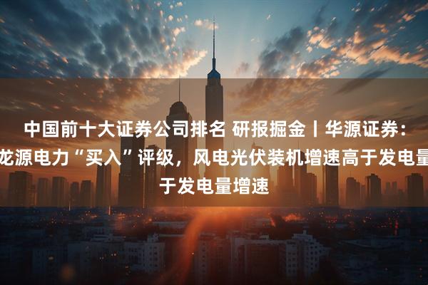 中国前十大证券公司排名 研报掘金丨华源证券：维持龙源电力“买入”评级，风电光伏装机增速高于发电量增速