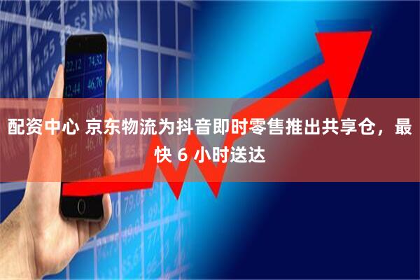配资中心 京东物流为抖音即时零售推出共享仓，最快 6 小时送达