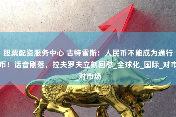 股票配资服务中心 古特雷斯：人民币不能成为通行货币！话音刚落，拉夫罗夫立刻回怼_全球化_国际_对市场