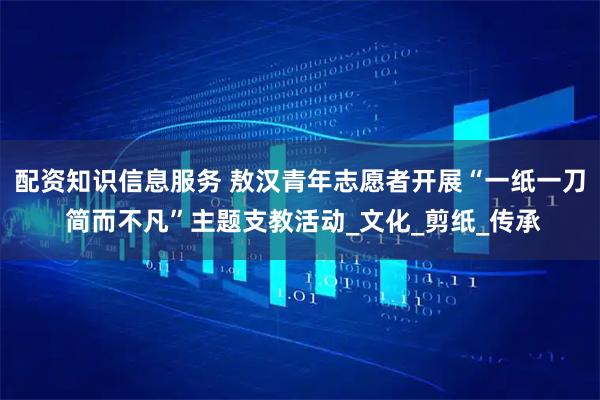 配资知识信息服务 敖汉青年志愿者开展“一纸一刀 简而不凡”主题支教活动_文化_剪纸_传承
