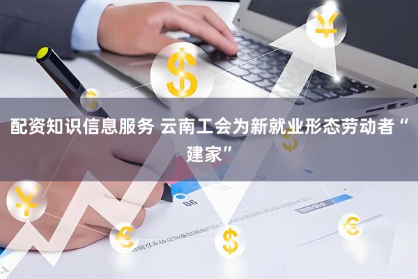 配资知识信息服务 云南工会为新就业形态劳动者“建家”