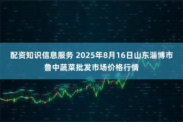 配资知识信息服务 2025年8月16日山东淄博市鲁中蔬菜批发市场价格行情