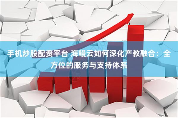 手机炒股配资平台 海鳗云如何深化产教融合：全方位的服务与支持体系