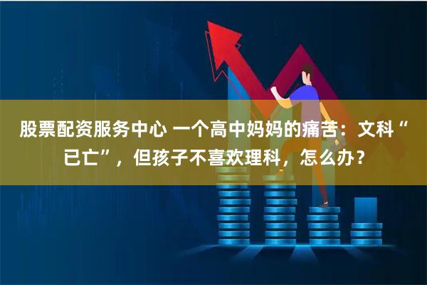 股票配资服务中心 一个高中妈妈的痛苦：文科“已亡”，但孩子不喜欢理科，怎么办？