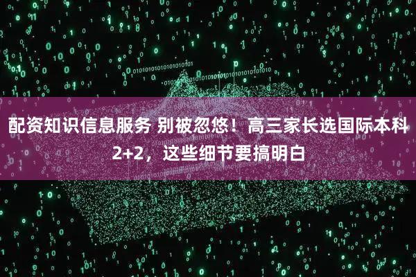 配资知识信息服务 别被忽悠！高三家长选国际本科2+2，这些细节要搞明白